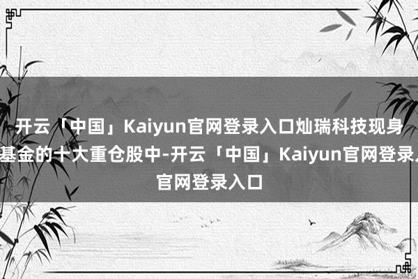 开云「中国」Kaiyun官网登录入口灿瑞科技现身3只基金的十大重仓股中-开云「中国」Kaiyun官网登录入口