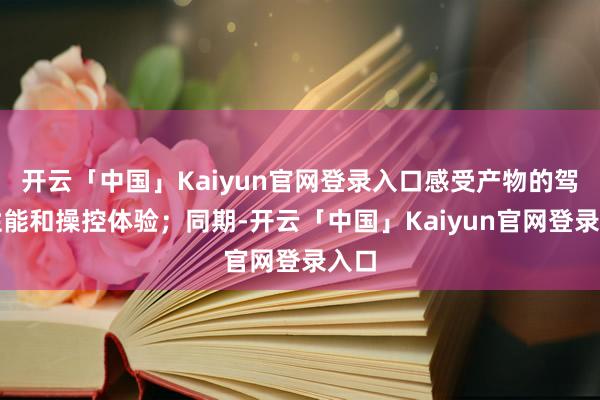 开云「中国」Kaiyun官网登录入口感受产物的驾驶性能和操控体验；同期-开云「中国」Kaiyun官网登录入口