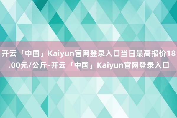 开云「中国」Kaiyun官网登录入口当日最高报价18.00元/公斤-开云「中国」Kaiyun官网登录入口