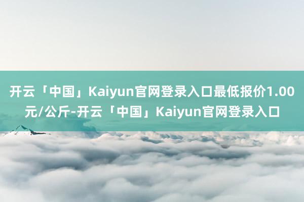 开云「中国」Kaiyun官网登录入口最低报价1.00元/公斤-开云「中国」Kaiyun官网登录入口