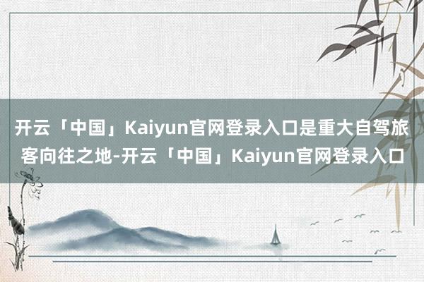 开云「中国」Kaiyun官网登录入口是重大自驾旅客向往之地-开云「中国」Kaiyun官网登录入口