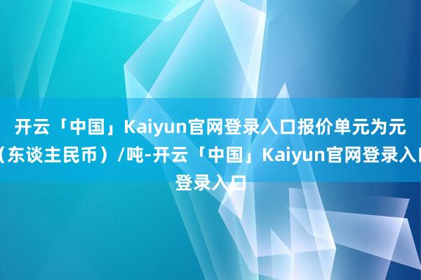 开云「中国」Kaiyun官网登录入口报价单元为元（东谈主民币）/吨-开云「中国」Kaiyun官网登录入口