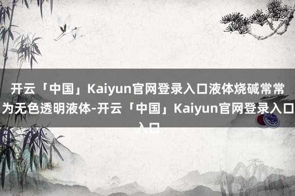 开云「中国」Kaiyun官网登录入口液体烧碱常常为无色透明液体-开云「中国」Kaiyun官网登录入口