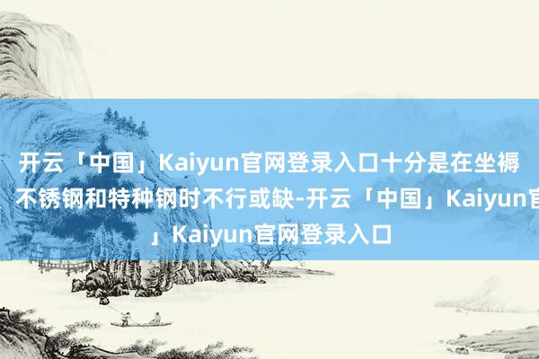 开云「中国」Kaiyun官网登录入口十分是在坐褥高强度钢材、不锈钢和特种钢时不行或缺-开云「中国」Kaiyun官网登录入口