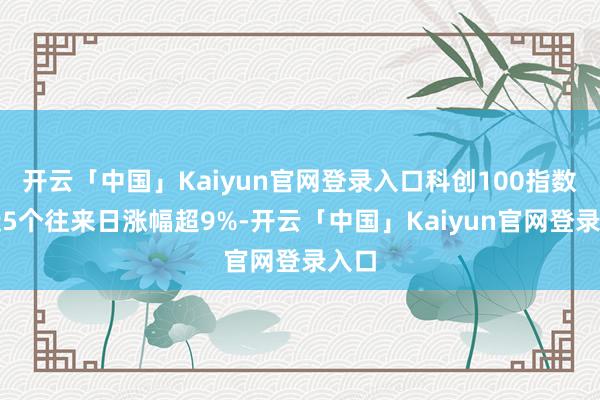 开云「中国」Kaiyun官网登录入口科创100指数在近5个往来日涨幅超9%-开云「中国」Kaiyun官网登录入口