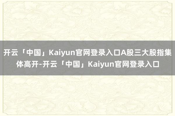 开云「中国」Kaiyun官网登录入口A股三大股指集体高开-开云「中国」Kaiyun官网登录入口