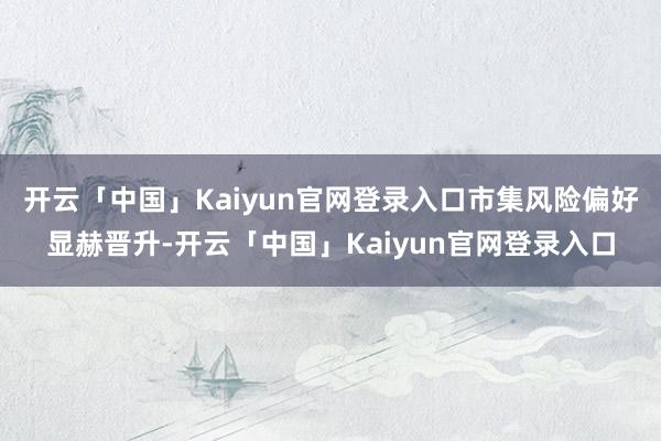 开云「中国」Kaiyun官网登录入口市集风险偏好显赫晋升-开云「中国」Kaiyun官网登录入口