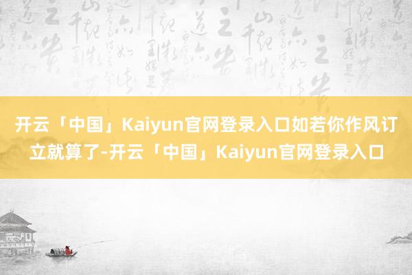 开云「中国」Kaiyun官网登录入口如若你作风订立就算了-开云「中国」Kaiyun官网登录入口