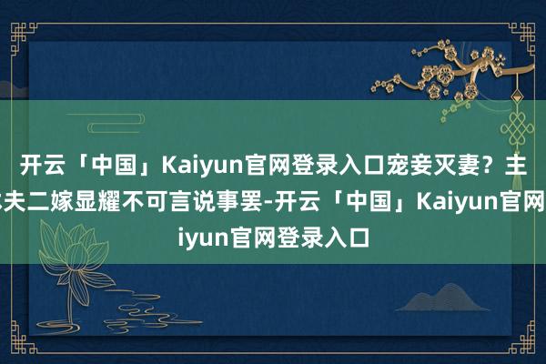 开云「中国」Kaiyun官网登录入口宠妾灭妻？主母当众休夫二嫁显耀不可言说事罢-开云「中国」Kaiyun官网登录入口