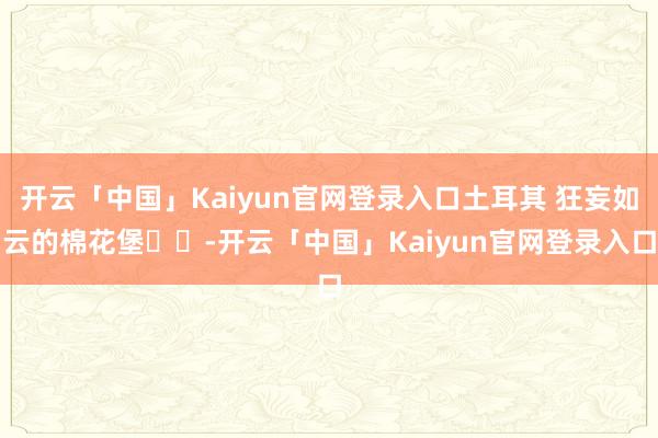 开云「中国」Kaiyun官网登录入口土耳其 狂妄如云的棉花堡☁️-开云「中国」Kaiyun官网登录入口