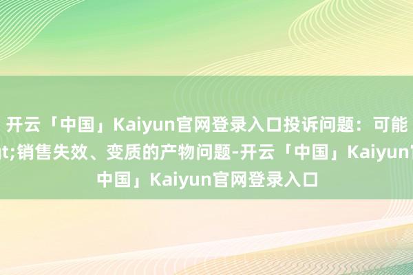 开云「中国」Kaiyun官网登录入口投诉问题：可能存在质料->销售失效、变质的产物问题-开云「中国」Kaiyun官网登录入口