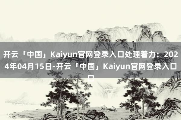 开云「中国」Kaiyun官网登录入口处理着力：2024年04月15日-开云「中国」Kaiyun官网登录入口