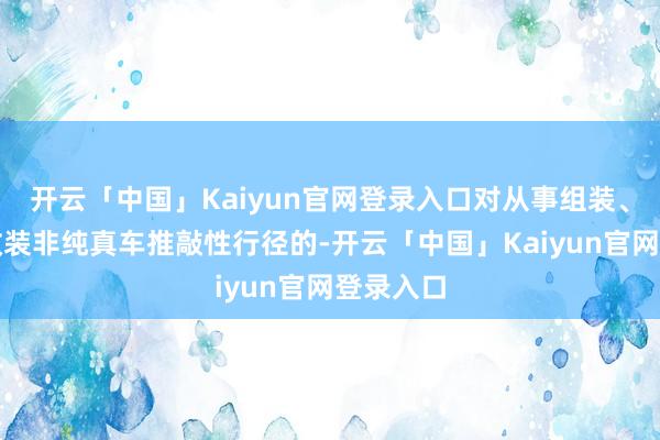 开云「中国」Kaiyun官网登录入口对从事组装、加装、改装非纯真车推敲性行径的-开云「中国」Kaiy