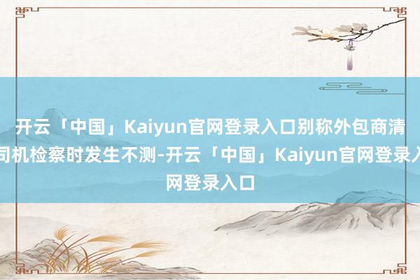 开云「中国」Kaiyun官网登录入口别称外包商清运司机检察时发生不测-开云「中国」Kaiyun官网登录入口