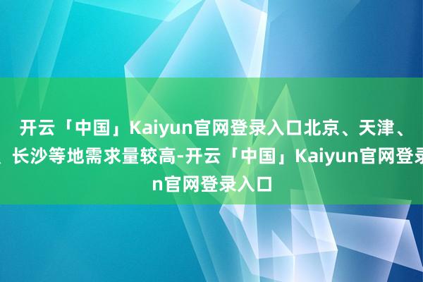 开云「中国」Kaiyun官网登录入口北京、天津、济南、长沙等地需求量较高-开云「中国」Kaiyun官网登录入口