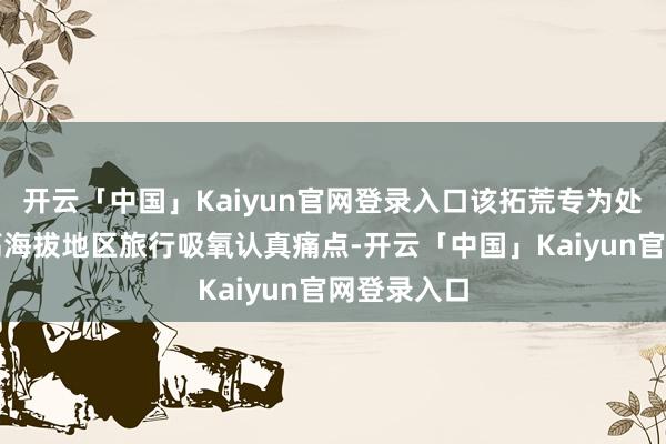 开云「中国」Kaiyun官网登录入口该拓荒专为处分游客在高海拔地区旅行吸氧认真痛点-开云「中国」Kaiyun官网登录入口