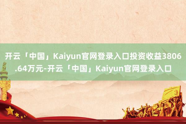 开云「中国」Kaiyun官网登录入口投资收益3806.64万元-开云「中国」Kaiyun官网登录入口