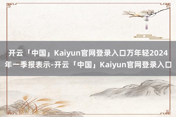 开云「中国」Kaiyun官网登录入口万年轻2024年一季报表示-开云「中国」Kaiyun官网登录入口