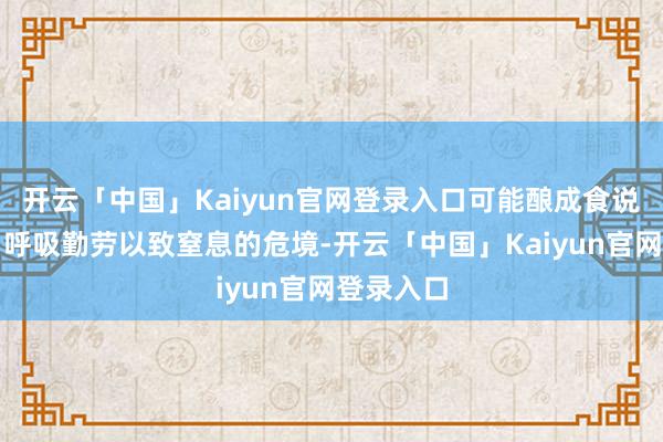 开云「中国」Kaiyun官网登录入口可能酿成食说念损害、呼吸勤劳以致窒息的危境-开云「中国」Kaiyun官网登录入口