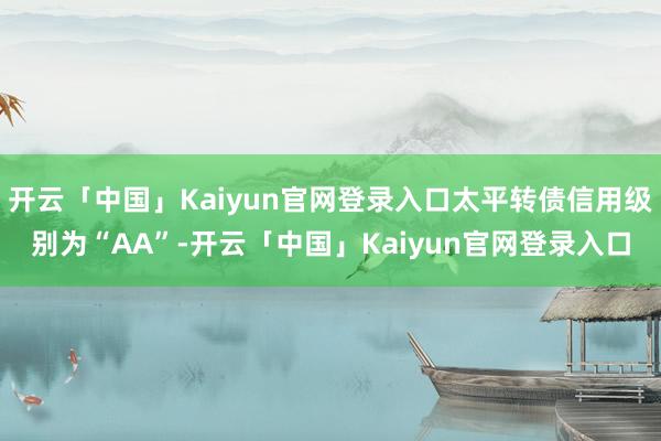 开云「中国」Kaiyun官网登录入口太平转债信用级别为“AA”-开云「中国」Kaiyun官网登录入口