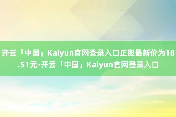 开云「中国」Kaiyun官网登录入口正股最新价为18.51元-开云「中国」Kaiyun官网登录入口