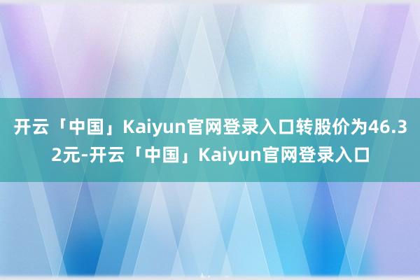 开云「中国」Kaiyun官网登录入口转股价为46.32元-开云「中国」Kaiyun官网登录入口