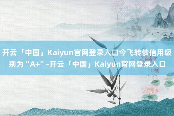 开云「中国」Kaiyun官网登录入口今飞转债信用级别为“A+”-开云「中国」Kaiyun官网登录入口