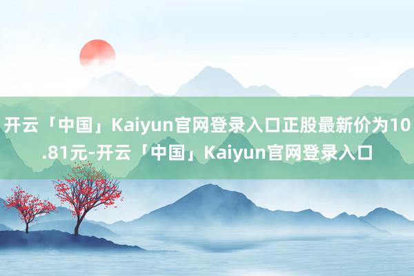 开云「中国」Kaiyun官网登录入口正股最新价为10.81元-开云「中国」Kaiyun官网登录入口