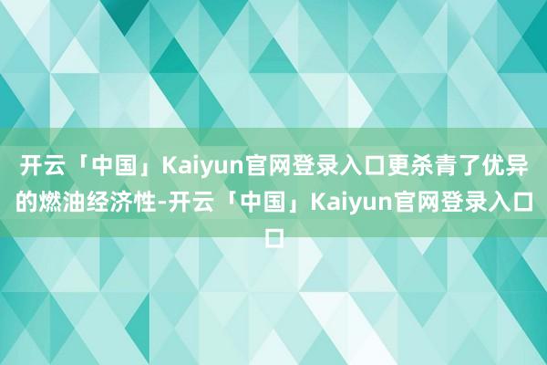 开云「中国」Kaiyun官网登录入口更杀青了优异的燃油经济性-开云「中国」Kaiyun官网登录入口