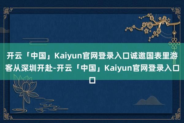 开云「中国」Kaiyun官网登录入口诚邀国表里游客从深圳开赴-开云「中国」Kaiyun官网登录入口