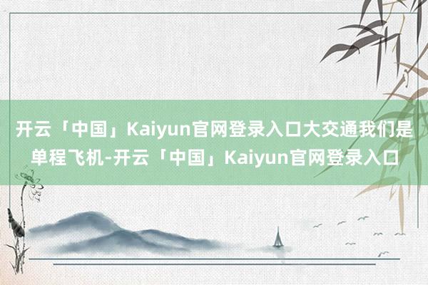 开云「中国」Kaiyun官网登录入口大交通我们是单程飞机-开云「中国」Kaiyun官网登录入口