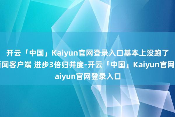 开云「中国」Kaiyun官网登录入口基本上没跑了！绽放新闻客户端 进步3倍归并度-开云「中国」Kaiyun官网登录入口