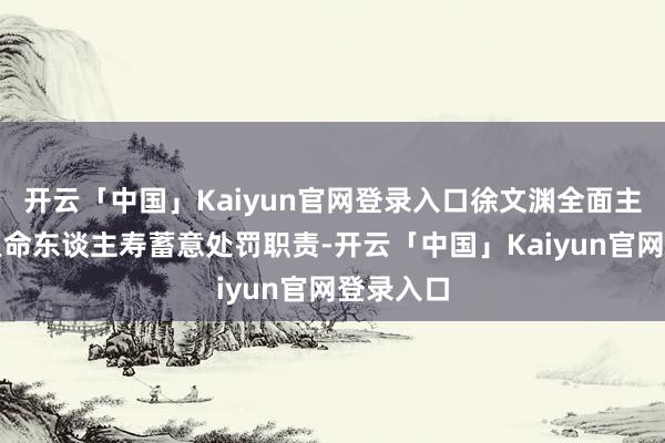 开云「中国」Kaiyun官网登录入口徐文渊全面主抓富德人命东谈主寿蓄意处罚职责-开云「中国」Kaiyun官网登录入口