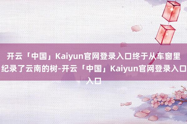 开云「中国」Kaiyun官网登录入口终于从车窗里纪录了云南的树-开云「中国」Kaiyun官网登录入口