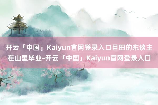 开云「中国」Kaiyun官网登录入口目田的东谈主在山里毕业-开云「中国」Kaiyun官网登录入口