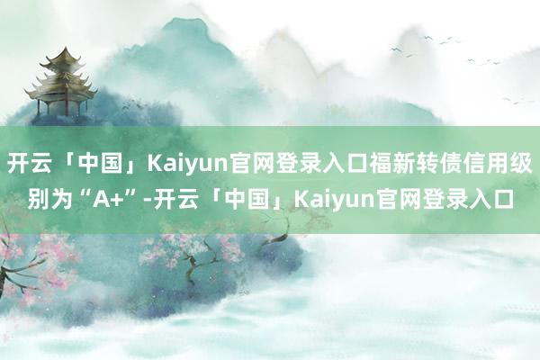 开云「中国」Kaiyun官网登录入口福新转债信用级别为“A+”-开云「中国」Kaiyun官网登录入口