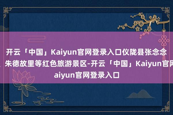 开云「中国」Kaiyun官网登录入口仪陇县张念念德记念馆、朱德故里等红色旅游景区-开云「中国」Kaiyun官网登录入口