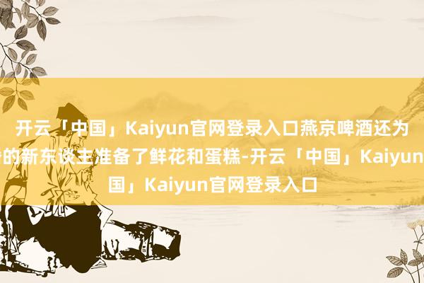 开云「中国」Kaiyun官网登录入口燕京啤酒还为一双行将成婚的新东谈主准备了鲜花和蛋糕-开云「中国」Kaiyun官网登录入口