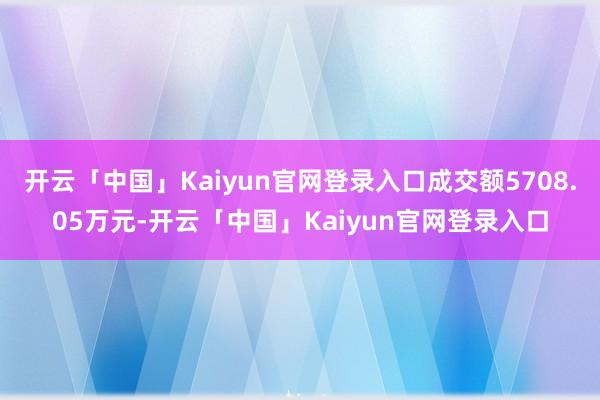 开云「中国」Kaiyun官网登录入口成交额5708.05万元-开云「中国」Kaiyun官网登录入口