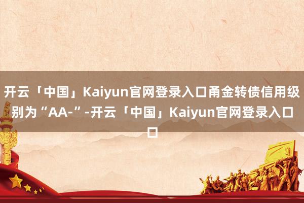 开云「中国」Kaiyun官网登录入口甬金转债信用级别为“AA-”-开云「中国」Kaiyun官网登录入口