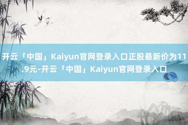 开云「中国」Kaiyun官网登录入口正股最新价为11.9元-开云「中国」Kaiyun官网登录入口