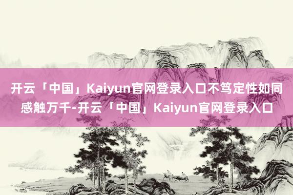 开云「中国」Kaiyun官网登录入口不笃定性如同感触万千-开云「中国」Kaiyun官网登录入口