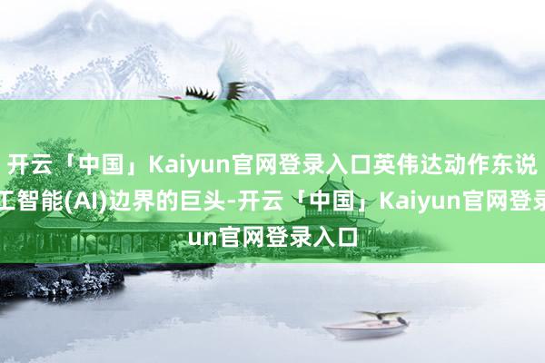 开云「中国」Kaiyun官网登录入口英伟达动作东说念主工智能(AI)边界的巨头-开云「中国」Kaiyun官网登录入口