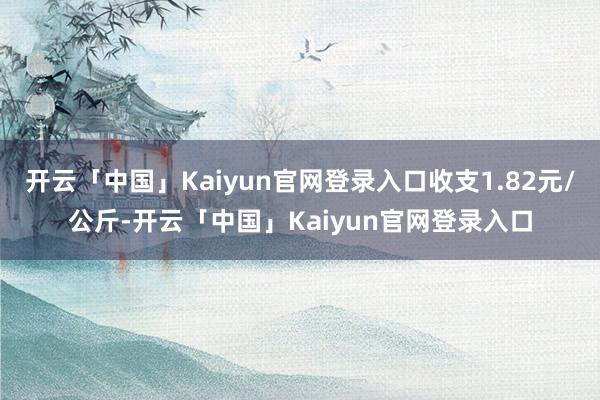 开云「中国」Kaiyun官网登录入口收支1.82元/公斤-开云「中国」Kaiyun官网登录入口