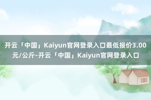 开云「中国」Kaiyun官网登录入口最低报价3.00元/公斤-开云「中国」Kaiyun官网登录入口