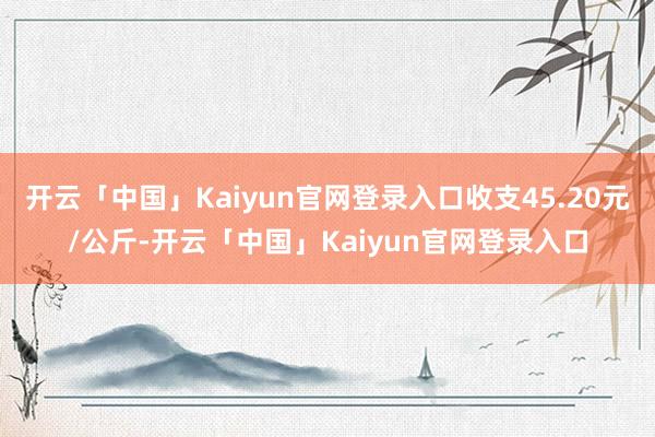 开云「中国」Kaiyun官网登录入口收支45.20元/公斤-开云「中国」Kaiyun官网登录入口