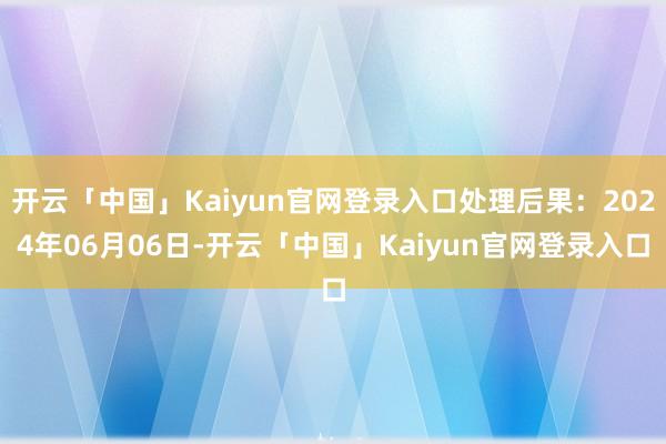 开云「中国」Kaiyun官网登录入口处理后果：2024年06月06日-开云「中国」Kaiyun官网登录入口