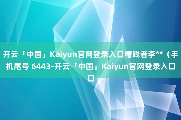 开云「中国」Kaiyun官网登录入口糟践者李**（手机尾号 6443-开云「中国」Kaiyun官网登录入口