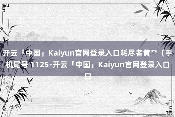 开云「中国」Kaiyun官网登录入口耗尽者黄**（手机尾号 1125-开云「中国」Kaiyun官网登录入口