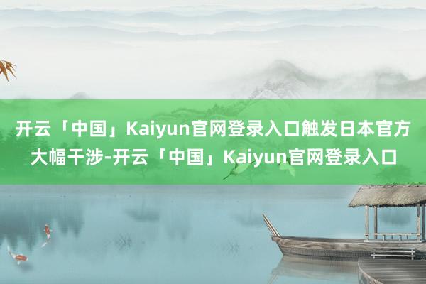 开云「中国」Kaiyun官网登录入口触发日本官方大幅干涉-开云「中国」Kaiyun官网登录入口